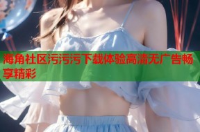 海角社区污污污下载体验高清无广告畅享精彩