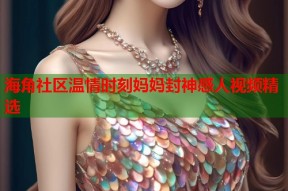 海角社区温情时刻妈妈封神感人视频精选
