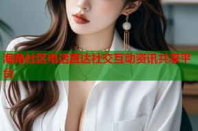 海角社区电话直达社交互动资讯共享平台