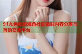 91九色吃奶海角社区精彩内容分享与互动交流平台