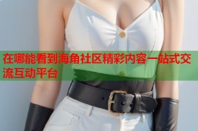 在哪能看到海角社区精彩内容一站式交流互动平台