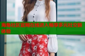 海角社区官网在线进入畅享多元社交新体验