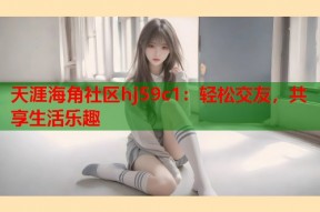 天涯海角社区hj59c1：轻松交友，共享生活乐趣