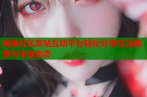 海角社区发帖互动平台轻松分享生活趣事与本地动态