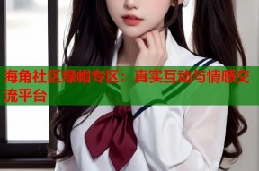 海角社区绿帽专区：真实互动与情感交流平台