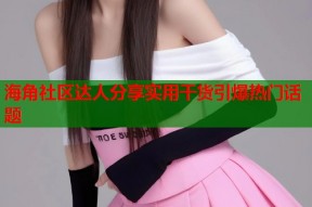 海角社区达人分享实用干货引爆热门话题