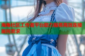 海角社区工作者平台助力服务高效连接居民需求