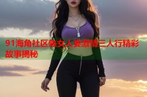 91海角社区熟女人妻激情三人行精彩故事揭秘