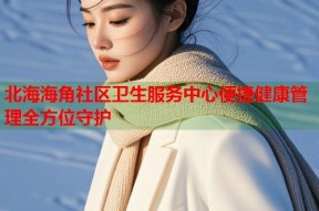 北海海角社区卫生服务中心便捷健康管理全方位守护