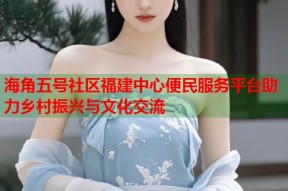 海角五号社区福建中心便民服务平台助力乡村振兴与文化交流