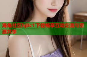 海角社区hj0c1下载畅享互动交流与资源共享