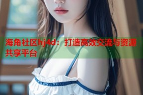 海角社区hj4d：打造高效交流与资源共享平台