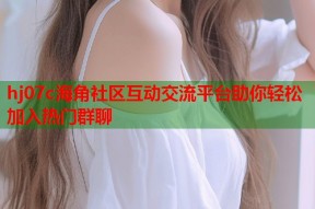 hj07c海角社区互动交流平台助你轻松加入热门群聊