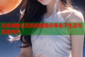 抖音海角社区妈妈直播分享亲子生活与实用技巧