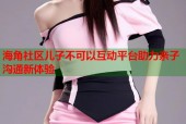 海角社区儿子不可以互动平台助力亲子沟通新体验