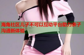 海角社区儿子不可以互动平台助力亲子沟通新体验