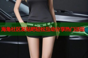 海角社区发贴吧轻松互动分享热门话题