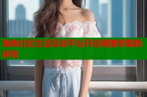 海角社区生活互动平台开启便捷邻里新体验