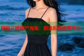 精品三级国产海角：精选影视推荐平台