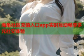 海角社区充值入口app实时互动畅享多元社交体验