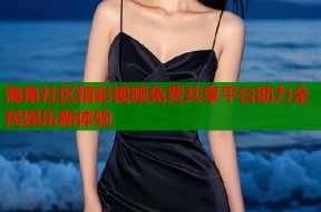 海角社区精彩视频免费共享平台助力全民娱乐新体验