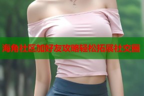 海角社区加好友攻略轻松拓展社交圈