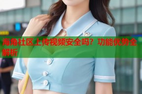 海角社区上传视频安全吗？功能优势全解析