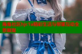 海角社区hjc1a精彩生活与邻里互动全景展现