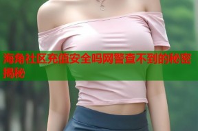 海角社区充值安全吗网警查不到的秘密揭秘