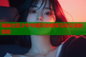 海角社区少年专属天地畅享互动交流新体验