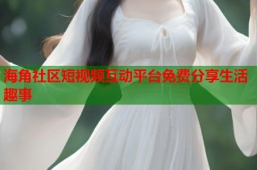 海角社区短视频互动平台免费分享生活趣事