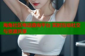 海角社区电话查询平台 实时互动社交与资源共享