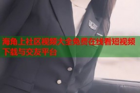 海角上社区视频大全免费在线看短视频下载与交友平台
