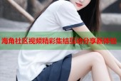 海角社区视频精彩集结互动分享新体验