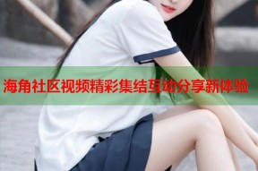 海角社区视频精彩集结互动分享新体验