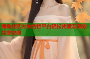 海角社区大神合租平台轻松找室友高效共享空间
