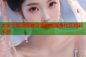 大学生军训跳舞交流首选海角社区精彩不断