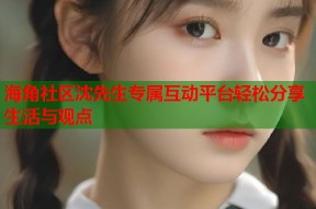 海角社区沈先生专属互动平台轻松分享生活与观点