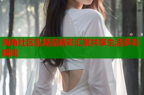 海角社区乱精品精彩汇聚共享生活多彩瞬间