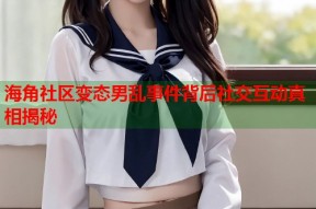 海角社区变态男乱事件背后社交互动真相揭秘
