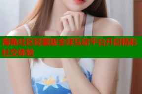 海角社区轻量版全球互动平台开启精彩社交体验