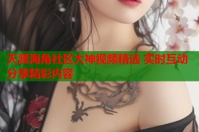天涯海角社区大神视频精选 实时互动分享精彩内容