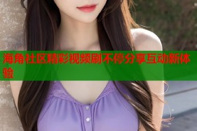海角社区精彩视频刷不停分享互动新体验
