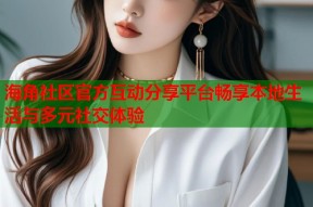 海角社区官方互动分享平台畅享本地生活与多元社交体验