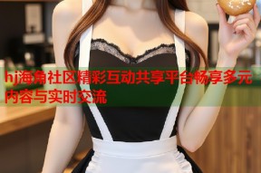 hj海角社区精彩互动共享平台畅享多元内容与实时交流