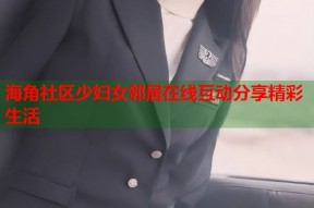 海角社区少妇女邻居在线互动分享精彩生活