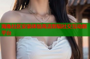 海角社区安装体验高清剪辑社交互动新平台