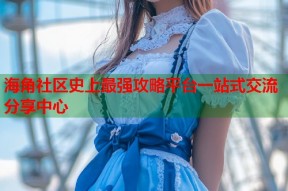 海角社区史上最强攻略平台一站式交流分享中心