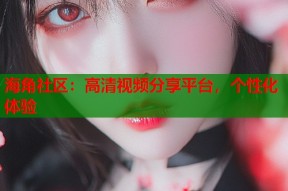 海角社区：高清视频分享平台，个性化体验