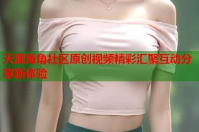 天涯海角社区原创视频精彩汇聚互动分享新体验